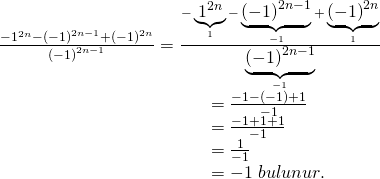 \displaystyle \begin{array}{l}\frac{{-{{1}^{{2n}}}-{{{(-1)}}^{{2n-1}}}+{{{(-1)}}^{{2n}}}}}{{{{{(-1)}}^{{2n-1}}}}}=\frac{{-\underbrace{{{{1}^{{2n}}}}}_{1}-\underbrace{{{{{(-1)}}^{{2n-1}}}}}_{{-1}}+\underbrace{{{{{(-1)}}^{{2n}}}}}_{1}}}{{\underbrace{{{{{(-1)}}^{{2n-1}}}}}_{{-1}}}}\\\ \ \ \ \ \ \ \ \ \ \ \ \ \ \ \ \ \ \ \ \ \ \ \ \ \ \ \ \ \ \ \ \ \ \ \ =\frac{{-1-(-1)+1}}{{-1}}\\\ \ \ \ \ \ \ \ \ \ \ \ \ \ \ \ \ \ \ \ \ \ \ \ \ \ \ \ \ \ \ \ \ \ \ \ =\frac{{-1+1+1}}{{-1}}\\\ \ \ \ \ \ \ \ \ \ \ \ \ \ \ \ \ \ \ \ \ \ \ \ \ \ \ \ \ \ \ \ \ \ \ \ =\frac{1}{{-1}}\\\ \ \ \ \ \ \ \ \ \ \ \ \ \ \ \ \ \ \ \ \ \ \ \ \ \ \ \ \ \ \ \ \ \ \ \ =-1\text{ }bulunur.\end{array}
