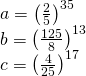 \displaystyle \begin{array}{*{20}{l}} {a={{{\left( {\frac{2}{5}} \right)}}^{{35}}}} \\ {b={{{\left( {\frac{{125}}{8}} \right)}}^{{13}}}} \\ {c={{{\left( {\frac{4}{{25}}} \right)}}^{{17}}}} \end{array}
