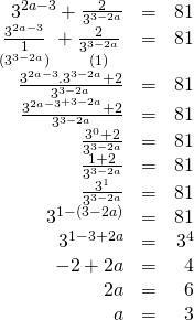 \displaystyle \begin{array}{*{20}{r}} {{{\text{3}}^{{2a-3}}}+\frac{2}{{{{3}^{{3-2a}}}}}} & = & {81} \\ {\underset{{({{3}^{{3-2a}}})}}{\mathop{{\frac{{{{\text{3}}^{{2a-3}}}}}{1}}}}\,+\underset{{(1)}}{\mathop{{\frac{2}{{{{3}^{{3-2a}}}}}}}}\,} & = & {81} \\ {\frac{{{{3}^{{2a-3}}}{{{.3}}^{{3-2a}}}+2}}{{{{3}^{{3-2a}}}}}} & = & {81} \\ {\frac{{{{3}^{{2a-3}}}^{{+3-2a}}+2}}{{{{3}^{{3-2a}}}}}} & = & {81} \\ {\frac{{{{3}^{0}}+2}}{{{{3}^{{3-2a}}}}}} & = & {81} \\ {\frac{{1+2}}{{{{3}^{{3-2a}}}}}} & = & {81} \\ {\frac{{{{3}^{1}}}}{{{{3}^{{3-2a}}}}}} & = & {81} \\ {{{3}^{{1-(3-2a)}}}} & = & {81} \\ {{{3}^{{1-3+2a}}}} & = & {{{3}^{4}}} \\ {-2+2a} & = & 4 \\ {2a} & = & 6 \\ a & = & 3 \end{array}