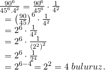 \displaystyle \begin{array}{l}\frac{{{{{90}}^{6}}}}{{{{{45}}^{6}}{{{.4}}^{2}}}}=\frac{{{{{90}}^{6}}}}{{{{{45}}^{6}}}}\cdot \frac{1}{{{{4}^{2}}}}\\\text{           }={{\left( {\frac{{90}}{{45}}} \right)}^{6}}\cdot \frac{1}{{{{4}^{2}}}}\\\text{           }={{2}^{6}}\cdot \frac{1}{{{{4}^{2}}}}\\\text{           }={{2}^{6}}\cdot \frac{1}{{{{{({{2}^{2}})}}^{2}}}}\\\text{           }={{2}^{6}}\cdot \frac{1}{{{{2}^{4}}}}\\\text{           }={{2}^{{6-4}}}={{2}^{2}}=4\text{  }buluruz.\end{array}