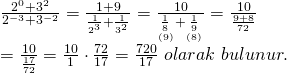 \displaystyle \begin{array}{l}\frac{{{{2}^{0}}+{{3}^{2}}}}{{{{2}^{{-3}}}+{{3}^{{-2}}}}}=\frac{{1+9}}{{\frac{1}{{{{2}^{3}}}}+\frac{1}{{{{3}^{2}}}}}}=\frac{{10}}{{\underset{{(9)}}{\mathop{{\frac{1}{8}}}}\,+\underset{{(8)}}{\mathop{{\frac{1}{9}}}}\,}}=\frac{{10}}{{\frac{{9+8}}{{72}}}}\\=\frac{{10}}{{\frac{{17}}{{72}}}}=\frac{{10}}{1}\cdot \frac{{72}}{{17}}=\frac{{720}}{{17}}\text{ }olarak\text{ }bulunur.\end{array}