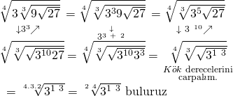 \displaystyle \begin{array}{l}\underset{{\downarrow {{3}^{3}}\nearrow \text{ }}}{\mathop{{\sqrt[4]{{3\sqrt[3]{{9\sqrt{{27}}}}}}}}}\,=\underset{{\text{ }\overset{\downarrow }{\mathop{{{{3}^{{3\ +\ 2}}}}}}\,\text{ }}}{\mathop{{\sqrt[4]{{\sqrt[3]{{{{3}^{3}}9\sqrt{{27}}}}}}}}}\,=\underset{{\text{ }\downarrow \ 3{{\ }^{{10}}}\nearrow \text{ }}}{\mathop{{\sqrt[4]{{\sqrt[3]{{{{3}^{5}}\sqrt{{27}}}}}}}}}\,\\\sqrt[4]{{\sqrt[3]{{\sqrt{{{{3}^{{10}}}27}}}}}}=\sqrt[4]{{\sqrt[3]{{\sqrt{{{{3}^{{10}}}{{3}^{3}}}}}}}}=\underset{\begin{smallmatrix} K\ddot{o}k\text{ derecelerini} \\ \text{carpal }\!\!\imath\!\!\text{ m}\text{.} \end{smallmatrix}}{\mathop{{\sqrt[4]{{\sqrt[3]{{\sqrt{{{{3}^{{1\ 3}}}}}}}}}}}}\,\\\text{ }=\sqrt[{4.3.2}]{{{{3}^{{1\ 3}}}}}=\sqrt[{2\ 4}]{{{{3}^{{1\ 3}}}}}\text{ buluruz}\end{array}