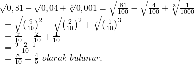 \displaystyle \begin{array}{l}\sqrt{{0,81}}-\sqrt{{0,04}}+\sqrt[3]{{0,001}}=\sqrt{{\frac{{81}}{{100}}}}-\sqrt{{\frac{4}{{100}}}}+\sqrt[3]{{\frac{1}{{1000}}}}\\\text{                                    }=\sqrt{{{{{\left( {\frac{9}{{10}}} \right)}}^{2}}}}-\sqrt{{{{{\left( {\frac{2}{{10}}} \right)}}^{2}}}}+\sqrt[3]{{{{{\left( {\frac{1}{{10}}} \right)}}^{3}}}}\\\text{                                    }=\frac{9}{{10}}-\frac{2}{{10}}+\frac{1}{{10}}\\\text{                                    }=\frac{{9-2+1}}{{10}}\\\text{                                    }=\frac{8}{{10}}=\frac{4}{5}\text{  }olarak\text{ }bulunur.\end{array}