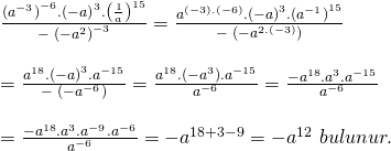 \displaystyle \begin{array}{l}\frac{{{{{({{a}^{{-3}}})}}^{{-6}}}.{{{(-a)}}^{3}}.{{{\left( {\frac{1}{a}} \right)}}^{{15}}}}}{{-\text{ }{{{(-{{a}^{2}})}}^{{-3}}}}}=\frac{{{{a}^{{(-3).(-6)}}}.{{{(-a)}}^{3}}.{{{({{a}^{{-1}}})}}^{{15}}}}}{{-\text{ }(-{{a}^{{2.(-3)}}})}}\\\\=\frac{{{{a}^{{18}}}.{{{(-a)}}^{3}}.{{a}^{{-15}}}}}{{-\text{ }(-{{a}^{{-6}}})}}=\frac{{{{a}^{{18}}}.(-{{a}^{3}}).{{a}^{{-15}}}}}{{{{a}^{{-6}}}}}=\frac{{-{{a}^{{18}}}.{{a}^{3}}.{{a}^{{-15}}}}}{{{{a}^{{-6}}}}}\\\\=\frac{{-{{a}^{{18}}}.{{a}^{3}}.{{a}^{{-9}}}.{{a}^{{-6}}}}}{{{{a}^{{-6}}}}}=-{{a}^{{18+3-9}}}=-{{a}^{{12}}}\text{  }bulunur.\end{array}
