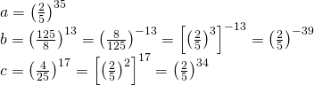 \displaystyle \begin{array}{*{20}{l}} {a={{{\left( {\frac{2}{5}} \right)}}^{{35}}}} \\ {b={{{\left( {\frac{{125}}{8}} \right)}}^{{13}}}={{{\left( {\frac{8}{{125}}} \right)}}^{{-13}}}={{{\left[ {{{{\left( {\frac{2}{5}} \right)}}^{3}}} \right]}}^{{-13}}}={{{\left( {\frac{2}{5}} \right)}}^{{-39}}}} \\ {c={{{\left( {\frac{4}{{25}}} \right)}}^{{17}}}={{{\left[ {{{{\left( {\frac{2}{5}} \right)}}^{2}}} \right]}}^{{17}}}={{{\left( {\frac{2}{5}} \right)}}^{{34}}}} \end{array}