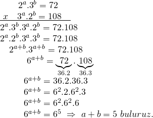 \displaystyle \begin{array}{l}\ \ \ \ \ \ {{2}^{a}}{{.3}^{b}}=72\\\underline{{\ x\ \ \ {{3}^{a}}{{{.2}}^{b}}=108\ \ \ }}\\{{2}^{a}}{{.3}^{b}}{{.3}^{a}}{{.2}^{b}}=72.108\\{{2}^{a}}{{.2}^{b}}{{.3}^{a}}{{.3}^{b}}=72.108\\\ \ \ {{2}^{{a+b}}}{{.3}^{{a+b}}}=72.108\\\ \ \ \ \ \ \ \ \ {{6}^{{a+b}}}=\underbrace{{72}}_{{36.2}}.\underbrace{{108}}_{{36.3}}\\\ \ \ \ \ \ \ \ {{6}^{{a+b}}}=36.2.36.3\\\ \ \ \ \ \ \ \ {{6}^{{a+b}}}={{6}^{2}}{{.2.6}^{2}}.3\\\ \ \ \ \ \ \ \ {{6}^{{a+b}}}={{6}^{2}}{{.6}^{2}}.6\\\ \ \ \ \ \ \ \ {{6}^{{a+b}}}={{6}^{5}}\text{    }\Rightarrow \text{  }a+b=5\text{ }buluruz.\end{array}