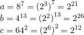\displaystyle \begin{array}{*{20}{l}} {a={{8}^{7}}={{{({{2}^{3}})}}^{7}}={{2}^{{21}}}} \\ {b={{4}^{{13}}}={{{({{2}^{2}})}}^{{13}}}={{2}^{{26}}}} \\ {c={{{64}}^{2}}={{{({{2}^{6}})}}^{2}}={{2}^{{12}}}} \end{array}