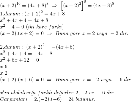 \displaystyle \begin{array}{l}{{(x+2)}^{{16}}}={{(4x+8)}^{8}}\text{   }\Rightarrow \text{    }{{\left[ {{{{(x+2)}}^{2}}} \right]}^{8}}={{(4x+8)}^{8}}\\\underline{{1.durum}}:{{(x+2)}^{2}}=4x+8\\{{x}^{2}}+4x+4=4x+8\\{{x}^{2}}-4=0\text{     }(iki\text{ }kare\text{ }fark\imath )\\(x-2).(x+2)=0\text{    }\Rightarrow \text{ }Buna\text{ }g\ddot{o}re\text{ }x=2\text{ }veya\text{ }-2\text{  }dir.\\\\\underline{{2.durum}}:\text{ }{{(x+2)}^{2}}=-(4x+8)\\{{x}^{2}}+4x+4=-4x-8\\{{x}^{2}}+8x+12=0\\x\text{               }6\\x\text{               }2\\(x+2).(x+6)=0\text{   }\Rightarrow \text{ }Buna\text{ }g\ddot{o}re\text{ }x=-2\text{ }veya\text{ }-6\text{  }d\imath r.\\\\x'in\text{  }alabilece\breve{g}i\text{ }farkl\imath \text{ }de\breve{g}erler\text{ }2,-2\text{   }ve\text{  }-6\text{  }d\imath r.\\Carp\imath mlar\imath =2.(-2).(-6)=24\text{   }bulunur.\end{array}
