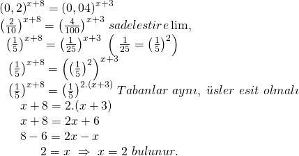 \displaystyle \begin{array}{l}{{(0,2)}^{{x+8}}}={{(0,04)}^{{x+3}}}\\{{\left( {\frac{2}{{10}}} \right)}^{{x+8}}}={{\left( {\frac{4}{{100}}} \right)}^{{x+3}}}\text{    }sadelestire\lim ,\text{    }\\\,\ {{\left( {\frac{1}{5}} \right)}^{{x+8}}}={{\left( {\frac{1}{{25}}} \right)}^{{x+3}}}\text{           }\left( {\text{  }\frac{1}{{25}}={{{\left( {\frac{1}{5}} \right)}}^{2}}} \right)\\\ \ {{\left( {\frac{1}{5}} \right)}^{{x+8}}}={{\left( {{{{\left( {\frac{1}{5}} \right)}}^{2}}} \right)}^{{x+3}}}\text{    }\\\ \ {{\left( {\frac{1}{5}} \right)}^{{x+8}}}={{\left( {\frac{1}{5}} \right)}^{{2.(x+3)}}}\text{    }Tabanlar\text{ }ayn\imath ,\text{ }\ddot{u}sler\text{ }esit\text{ }olmal\imath \\\ \ \ \ \ x+8=2.(x+3)\\\ \ \ \ \ x+8=2x+6\\\ \ \ \ \ 8-6=2x-x\\\ \ \ \ \ \ \ \ \ \ 2=x\text{   }\Rightarrow \text{   }x=2\text{   }bulunur.\end{array}