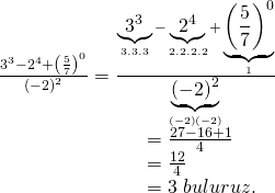 \displaystyle \begin{array}{l}\frac{{{{3}^{3}}-{{2}^{4}}+{{{\left( {\frac{5}{7}} \right)}}^{0}}}}{{{{{\left( {-2} \right)}}^{2}}}}=\frac{{\underbrace{{{{3}^{3}}}}_{{3.3.3}}-\underbrace{{{{2}^{4}}}}_{{2.2.2.2}}+\underbrace{{{{{\left( {\frac{5}{7}} \right)}}^{0}}}}_{1}}}{{\underbrace{{{{{\left( {-2} \right)}}^{2}}}}_{{\left( {-2} \right)\left( {-2} \right)}}}}\\\ \ \ \ \ \ \ \ \ \ \ \ \ \ \ \ \ \ \ \ \ \ \ =\frac{{27-16+1}}{4}\\\ \ \ \ \ \ \ \ \ \ \ \ \ \ \ \ \ \ \ \ \ \ \ =\frac{{12}}{4}\\\ \ \ \ \ \ \ \ \ \ \ \ \ \ \ \ \ \ \ \ \ \ \ =3\text{ }buluruz.\end{array}