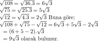 \displaystyle \begin{array}{l}\sqrt{{108}}=\sqrt{{36.3}}=6\sqrt{3}\\\sqrt{{75}}=\sqrt{{25.3}}=5\sqrt{3}\\\sqrt{{12}}=\sqrt{{4.3}}=2\sqrt{3}\text{  Buna g }\!\!\ddot{\mathrm{o}}\!\!\text{ re;}\\\sqrt{{108}}+\sqrt{{75}}-\sqrt{{12}}=6\sqrt{3}+5\sqrt{3}-2\sqrt{3}\\\text{                                 }=(6+5-2).\sqrt{3}\\\text{                                }=9\sqrt{3}\text{  olarak bulunur}\text{.}\end{array}